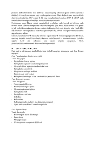 produksi pada arachidonic acid pathway. Kejadian yang lebih luas pada cyclooxygenase-2
(COX-2) di neural vasculature yang penting pada formasi febris. Induksi pada respons febris
oleh lipopolisakarida, TNF- dan IL-1 yang menghasilkan kenaikan COX-2 mRNA pada
cerebral vasculature pada beberapa model eksperimental febris.
Peningkatan suhu dikenal untuk menginduksi perubahan pada banyak sel efektor pada
respons imun. Demam menginduksi terjadinya respons syok panas. Pada respons syok panas
terjadi reaksi kompleks pada demam, untuk sitokin atau beberapa stimulus lain. Hasil akhir
dari reaski ini adalah produksi heat shock protein (HSPs), sebuah kelas protein krusial untuk
penyelamatan seluler.
Sitokin proinflamotori  masuk ke sirkulasi hipotalamik  stimulasi pengeluaran PG lokal,
resetting set point termal hipotalamik sitokin proinflamatori vs kontrainflamatori (misalya
seperti
IL-10
dan
substansi
lain
seperti
arginin
vasopresin,
MSH,
glukokortikoid) membatasi besar dan lamanya demam
D. MANIFESTASI KLINIS
Pada saat terjadi demam, gejala klinis yang timbul bervariasi tergantung pada fase demam
meliputi:
Fase 1 awal (awitan dingin/ menggigil)
Tanda dan gejala
- Peningkatan denyut jantung
- Peningkatan laju dan kedalaman pernapasan
- Mengigil akibat tegangan dan kontraksi otot
- Peningkatan suhu tubuh
- Pengeluaran keringat berlebih
- Rambut pada kulit berdiri
- Kulit pucat dan dingin akibat vasokontriksi pembuluh darah
Fase 2 ( proses demam)
Tanda dan gejala
- Proses mengigil lenyap
- Kulit terasa hangat / panas
- Merasa tidak panas / dingin
- Peningkatan nadi
- Peningkatan rasa haus
- Dehidrasi
- Kelemahan
- Kehilangan nafsu makan ( jika demam meningkat)
- Nyeri pada otot akibat katabolisme protein.
Fase 3 (pemulihan)
Tanda dan gejala
- Kulit tampak merah dan hangat
- Berkeringat
- Mengigil ringan
- Kemungkinan mengalami dehidrasi

 