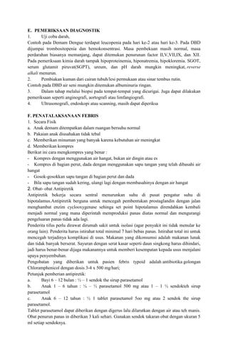 E. PEMERIKSAAN DIAGNOSTIK
1.
Uji coba darah,
Contoh pada Demam Dengue terdapat leucopenia pada hari ke-2 atau hari ke-3. Pada DBD
dijumpai trombositopenia dan hemokonsentrasi. Masa pembekuan masih normal, masa
perdarahan biasanya memanjang, dapat ditemukan penurunan factor II,V,VII,IX, dan XII.
Pada pemeriksaan kimia darah tampak hipoproteinemia, hiponatremia, hipokloremia. SGOT,
serum glutamit piruvat(SGPT), ureum, dan pH darah mungkin meningkat, reverse
alkali menurun.
2.
Pembiakan kuman dari cairan tubuh/lesi permukaan atau sinar tembus rutin.
Contoh pada DBD air seni mungkin ditemukan albuminuria ringan.
3.
Dalam tahap melalui biopsi pada tempat-tempat yang dicurigai. Juga dapat dilakukan
pemeriksaan seperti anginografi, aortografi atau limfangiografi.
4.
Ultrasonografi, endoskopi atau scanning, masih dapat diperiksa
F. PENATALAKSANAAN FEBRIS
1. Secara Fisik
a. Anak demam ditempatkan dalam ruangan bersuhu normal
b. Pakaian anak diusahakan tidak tebal
c. Memberikan minuman yang banyak karena kebutuhan air meningkat
d. Memberikan kompres
Berikut ini cara mengkompres yang benar :
- Kompres dengan menggunakan air hangat, bukan air dingin atau es
- Kompres di bagian perut, dada dengan menggunakan sapu tangan yang telah dibasahi air
hangat
- Gosok-gosokkan sapu tangan di bagian perut dan dada
- Bila sapu tangan sudah kering, ulangi lagi dengan membasahinya dengan air hangat
2. Obat- obat Antipiretik
Antipiretik bekerja secara sentral menurunkan suhu di pusat pengatur suhu di
hipotalamus.Antipiretik berguna untuk mencegah pembentukan prostaglandin dengan jalan
menghambat enzim cyclooxygenase sehinga set point hipotalamus direndahkan kembali
menjadi normal yang mana diperintah memproduksi panas diatas normal dan mengurangi
pengeluaran panas tidak ada lagi.
Penderita tifus perlu dirawat dirumah sakit untuk isolasi (agar penyakit ini tidak menular ke
orang lain). Penderita harus istirahat total minimal 7 hari bebas panas. Istirahat total ini untuk
mencegah terjadinya komplikasi di usus. Makanan yang dikonsumsi adalah makanan lunak
dan tidak banyak berserat. Sayuran dengan serat kasar seperti daun singkong harus dihindari,
jadi harus benar-benar dijaga makanannya untuk memberi kesempatan kepada usus menjalani
upaya penyembuhan.
Pengobatan yang diberikan untuk pasien febris typoid adalah antibiotika golongan
Chloramphenicol dengan dosis 3-4 x 500 mg/hari;
Petunjuk pemberian antipiretik:
a.
Bayi 6 – 12 bulan : ½ – 1 sendok the sirup parasetamol
b.
Anak 1 – 6 tahun : ¼ – ½ parasetamol 500 mg atau 1 – 1 ½ sendokteh sirup
parasetamol
c.
Anak 6 – 12 tahun : ½ 1 tablet parasetamol 5oo mg atau 2 sendok the sirup
parasetamol.
Tablet parasetamol dapat diberikan dengan digerus lalu dilarutkan dengan air atau teh manis.
Obat penurun panas in diberikan 3 kali sehari. Gunakan sendok takaran obat dengan ukuran 5
ml setiap sendoknya.

 