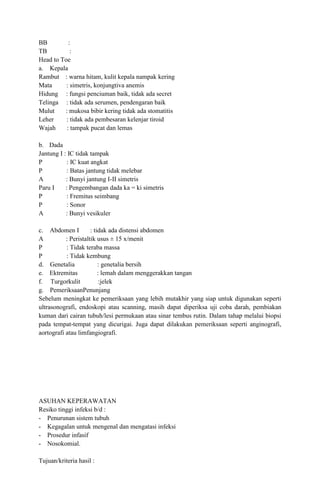 BB
:
TB
:
Head to Toe
a. Kepala
Rambut : warna hitam, kulit kepala nampak kering
Mata
: simetris, konjungtiva anemis
Hidung : fungsi penciuman baik, tidak ada secret
Telinga : tidak ada serumen, pendengaran baik
Mulut
: mukosa bibir kering tidak ada stomatitis
Leher
: tidak ada pembesaran kelenjar tiroid
Wajah
: tampak pucat dan lemas
b. Dada
Jantung I : IC tidak tampak
P
: IC kuat angkat
P
: Batas jantung tidak melebar
A
: Bunyi jantung I-II simetris
Paru I
: Pengembangan dada ka = ki simetris
P
: Fremitus seimbang
P
: Sonor
A
: Bunyi vesikuler
c. Abdomen I
: tidak ada distensi abdomen
A
: Peristaltik usus ± 15 x/menit
P
: Tidak teraba massa
P
: Tidak kembung
d. Genetalia
: genetalia bersih
e. Ektremitas
: lemah dalam menggerakkan tangan
f. Turgorkulit
:jelek
g. PemeriksaanPenunjang
Sebelum meningkat ke pemeriksaan yang lebih mutakhir yang siap untuk digunakan seperti
ultrasonografi, endoskopi atau scanning, masih dapat diperiksa uji coba darah, pembiakan
kuman dari cairan tubuh/lesi permukaan atau sinar tembus rutin. Dalam tahap melalui biopsi
pada tempat-tempat yang dicurigai. Juga dapat dilakukan pemeriksaan seperti anginografi,
aortografi atau limfangiografi.

ASUHAN KEPERAWATAN
Resiko tinggi infeksi b/d :
- Penurunan sistem tubuh
- Kegagalan untuk mengenal dan mengatasi infeksi
- Prosedur infasif
- Nosokomial.
Tujuan/kriteria hasil :

 