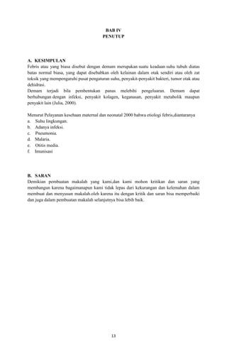 BAB IV
PENUTUP

A. KESIMPULAN
Febris atau yang biasa disebut dengan demam merupakan suatu keadaan suhu tubuh diatas
batas normal biasa, yang dapat disebabkan oleh kelainan dalam otak sendiri atau oleh zat
toksik yang mempengaruhi pusat pengaturan suhu, penyakit-penyakit bakteri, tumor otak atau
dehidrasi.
Demam terjadi bila pembentukan panas melebihi pengeluaran. Demam dapat
berhubungan dengan infeksi, penyakit kolagen, keganasan, penyakit metabolik maupun
penyakit lain (Julia, 2000).
Menurut Pelayanan kesehaan maternal dan neonatal 2000 bahwa etiologi febris,diantaranya
a. Suhu lingkungan.
b. Adanya infeksi.
c. Pneumonia.
d. Malaria.
e. Otitis media.
f. Imunisasi

B. SARAN
Demikian pembuatan makalah yang kami,dan kami mohon kritikan dan saran yang
membangun karena bagaimanapun kami tidak lepas dari kekurangan dan kelemahan dalam
membuat dan menyusun makalah.oleh karena itu dengan kritik dan saran bisa memperbaiki
dan juga dalam pembuatan makalah selanjutnya bisa lebih baik.

13

 