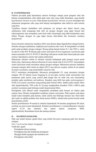 D. PATOFISIOLOGI
Nukleus pre-optik pada hipotalamus anterior berfungsi sebagai pusat pengatur suhu dan
bekerja mempertahankan suhu tubuh pada suatu nilai yang sudah ditentukan, yang disebut
hypothalamus thermal set point. Pada demam hypothalamic thermal set point meningkat dan
mekanisme pengaturan suhu yang utuh bekerja meningkatkan suhu tubuh ke suhu tertentu
yang baru.
Terjadinya demam disebabkan oleh pelepasan zat pirogen dari dalam lekosit yang
sebelumnya telah terangsang baik oleh zat pirogen eksogen yang dapat berasal dari
mikroorganisme atau merupakan suatu hasil reaksi imunologik yang tidak berdasarkan suatu
infeksi Pirogen eksogen ini juga dapat karena obat-obatan dan hormonal, misalnya
progesterone.
Secara skematis mekanisme terjadinya febris atau demam dapat digambarkan sebagai berikut:
Stimulus eksogen (endotoksin, staphylococcal erythoxin dan virus)  menginduksi sel darah
putih untuk produksi pirogen endogen yang paling banyak keluar IL-1 dan TNF-, selain
itu ada IL-6 dan IFN  bekerja pada sistem saraf pusat di level organosum vasculosum pada
lamina terminalis (OVLT)  OVLT dikelilingi oleh porsio medial dam lateral pada pre-optic
nucleus, hipotalamus anterior dan septum pallusolum
Mekanisme sirkulasi sitokin di sirkulasi sistemik berdampak pada jaringan neural masih
belum jelas. hipotesanya adanya kebocoran di sawar darah otak di level OVLT menyediakan
sistem saraf pusat untuk merasakan adanya pirogen endogen. Mekanisme pencetus tambahan
termasuk transport aktif sitokin ke dalam OVLT atau aktivasi reseptor sitokin di sel endotel
di neural vasculature, yang mentranduksi sinyal ke otak.
OVLT mensintesa prostaglandin, khususnya prostaglandin E2, yang merespons pirogen
endogen. PG E2 bekerja secara langsung ke sel pre-optic nucleus untuk menurunkan rata
pemanasan pada neuron yang sensitif pada hangat dan ini salah satu cara menurunkan
produksi pada arachidonic acid pathway. Kejadian yang lebih luas pada cyclooxygenase-2
(COX-2) di neural vasculature yang penting pada formasi febris. Induksi pada respons febris
oleh lipopolisakarida, TNF- dan IL-1 yang menghasilkan kenaikan COX-2 mRNA pada
cerebral vasculature pada beberapa model eksperimental febris.
Peningkatan suhu dikenal untuk menginduksi perubahan pada banyak sel efektor pada
respons imun. Demam menginduksi terjadinya respons syok panas. Pada respons syok panas
terjadi reaksi kompleks pada demam, untuk sitokin atau beberapa stimulus lain. Hasil akhir
dari reaski ini adalah produksi heat shock protein (HSPs), sebuah kelas protein krusial untuk
penyelamatan seluler.
Sitokin proinflamotori  masuk ke sirkulasi hipotalamik  stimulasi pengeluaran PG lokal,
resetting set point termal hipotalamik sitokin proinflamatori vs kontrainflamatori (misalya
seperti
IL-10
dan
substansi
lain
seperti
arginin
vasopresin,
MSH,
glukokortikoid) membatasi besar dan lamanya demam
D. MANIFESTASI KLINIS
Pada saat terjadi demam, gejala klinis yang timbul bervariasi tergantung pada fase demam
meliputi:
Fase 1 awal (awitan dingin/ menggigil)
Tanda dan gejala
- Peningkatan denyut jantung
- Peningkatan laju dan kedalaman pernapasan
- Mengigil akibat tegangan dan kontraksi otot
- Peningkatan suhu tubuh
4

 