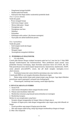 Pengeluaran keringat berlebih
- Rambut pada kulit berdiri
- Kulit pucat dan dingin akibat vasokontriksi pembuluh darah
Fase 2 ( proses demam)
Tanda dan gejala
- Proses mengigil lenyap
- Kulit terasa hangat / panas
- Merasa tidak panas / dingin
- Peningkatan nadi
- Peningkatan rasa haus
- Dehidrasi
- Kelemahan
- Kehilangan nafsu makan ( jika demam meningkat)
- Nyeri pada otot akibat katabolisme protein.
-

Fase 3 (pemulihan)
Tanda dan gejala
- Kulit tampak merah dan hangat
- Berkeringat
- Mengigil ringan
- Kemungkinan mengalami dehidrasi
E. PEMERIKSAAN DIAGNOSTIK
1.
Uji coba darah,
Contoh pada Demam Dengue terdapat leucopenia pada hari ke-2 atau hari ke-3. Pada DBD
dijumpai trombositopenia dan hemokonsentrasi. Masa pembekuan masih normal, masa
perdarahan biasanya memanjang, dapat ditemukan penurunan factor II,V,VII,IX, dan XII.
Pada pemeriksaan kimia darah tampak hipoproteinemia, hiponatremia, hipokloremia. SGOT,
serum glutamit piruvat(SGPT), ureum, dan pH darah mungkin meningkat, reverse
alkali menurun.
2.
Pembiakan kuman dari cairan tubuh/lesi permukaan atau sinar tembus rutin.
Contoh pada DBD air seni mungkin ditemukan albuminuria ringan.
3.
Dalam tahap melalui biopsi pada tempat-tempat yang dicurigai. Juga dapat dilakukan
pemeriksaan seperti anginografi, aortografi atau limfangiografi.
4.
Ultrasonografi, endoskopi atau scanning, masih dapat diperiksa
F. PENATALAKSANAAN FEBRIS
1. Secara Fisik
a. Anak demam ditempatkan dalam ruangan bersuhu normal
b. Pakaian anak diusahakan tidak tebal
c. Memberikan minuman yang banyak karena kebutuhan air meningkat
d. Memberikan kompres
Berikut ini cara mengkompres yang benar :
- Kompres dengan menggunakan air hangat, bukan air dingin atau es
- Kompres di bagian perut, dada dengan menggunakan sapu tangan yang telah dibasahi air
hangat
- Gosok-gosokkan sapu tangan di bagian perut dan dada
- Bila sapu tangan sudah kering, ulangi lagi dengan membasahinya dengan air hangat
2. Obat- obat Antipiretik
5

 