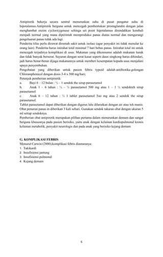 Antipiretik bekerja secara sentral menurunkan suhu di pusat pengatur suhu di
hipotalamus.Antipiretik berguna untuk mencegah pembentukan prostaglandin dengan jalan
menghambat enzim cyclooxygenase sehinga set point hipotalamus direndahkan kembali
menjadi normal yang mana diperintah memproduksi panas diatas normal dan mengurangi
pengeluaran panas tidak ada lagi.
Penderita tifus perlu dirawat dirumah sakit untuk isolasi (agar penyakit ini tidak menular ke
orang lain). Penderita harus istirahat total minimal 7 hari bebas panas. Istirahat total ini untuk
mencegah terjadinya komplikasi di usus. Makanan yang dikonsumsi adalah makanan lunak
dan tidak banyak berserat. Sayuran dengan serat kasar seperti daun singkong harus dihindari,
jadi harus benar-benar dijaga makanannya untuk memberi kesempatan kepada usus menjalani
upaya penyembuhan.
Pengobatan yang diberikan untuk pasien febris typoid adalah antibiotika golongan
Chloramphenicol dengan dosis 3-4 x 500 mg/hari;
Petunjuk pemberian antipiretik:
a.
Bayi 6 – 12 bulan : ½ – 1 sendok the sirup parasetamol
b.
Anak 1 – 6 tahun : ¼ – ½ parasetamol 500 mg atau 1 – 1 ½ sendokteh sirup
parasetamol
c.
Anak 6 – 12 tahun : ½ 1 tablet parasetamol 5oo mg atau 2 sendok the sirup
parasetamol.
Tablet parasetamol dapat diberikan dengan digerus lalu dilarutkan dengan air atau teh manis.
Obat penurun panas in diberikan 3 kali sehari. Gunakan sendok takaran obat dengan ukuran 5
ml setiap sendoknya.
Pemberian obat antipiretik merupakan pilihan pertama dalam menurunkan demam dan sangat
berguna khususnya pada pasien berisiko, yaitu anak dengan kelainan kardiopulmonal kronis
kelainan metabolik, penyakit neurologis dan pada anak yang berisiko kejang demam

G. KOMPLIKASI FEBRIS
Menurut Corwin (2000),komplikasi febris diantaranya:
1. Takikardi
2. Insufisiensi jantung
3. Insufisiensi pulmonal
4. Kejang demam

6

 