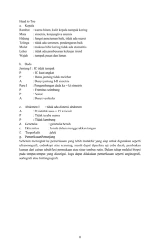 Head to Toe
a. Kepala
Rambut : warna hitam, kulit kepala nampak kering
Mata
: simetris, konjungtiva anemis
Hidung : fungsi penciuman baik, tidak ada secret
Telinga : tidak ada serumen, pendengaran baik
Mulut
: mukosa bibir kering tidak ada stomatitis
Leher
: tidak ada pembesaran kelenjar tiroid
Wajah
: tampak pucat dan lemas
b. Dada
Jantung I : IC tidak tampak
P
: IC kuat angkat
P
: Batas jantung tidak melebar
A
: Bunyi jantung I-II simetris
Paru I
: Pengembangan dada ka = ki simetris
P
: Fremitus seimbang
P
: Sonor
A
: Bunyi vesikuler
c. Abdomen I
: tidak ada distensi abdomen
A
: Peristaltik usus ± 15 x/menit
P
: Tidak teraba massa
P
: Tidak kembung
d. Genetalia
: genetalia bersih
e. Ektremitas
: lemah dalam menggerakkan tangan
f. Turgorkulit
:jelek
g. PemeriksaanPenunjang
Sebelum meningkat ke pemeriksaan yang lebih mutakhir yang siap untuk digunakan seperti
ultrasonografi, endoskopi atau scanning, masih dapat diperiksa uji coba darah, pembiakan
kuman dari cairan tubuh/lesi permukaan atau sinar tembus rutin. Dalam tahap melalui biopsi
pada tempat-tempat yang dicurigai. Juga dapat dilakukan pemeriksaan seperti anginografi,
aortografi atau limfangiografi.

8

 