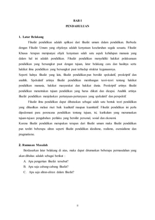 ii
BAB I
PENDAHULUAN
1. Latar Belakang
Filsafat pendidikan adalah aplikasi dari filsafat umum dalam pendidikan. Berbeda
dengan Filsafat Umum yang objeknya adalah kenyataan keseluruhan segala sesuatu. Filsafat
Khusus /terapan mempunyai objek kenyataan salah satu aspek kehidupan manusia yang
dalam hal ini adalah pendidikan. Filsafat pendidikan menyelidiki hakikat pelaksanaan
pendidikan yang bersangkut paut dengan tujuan, latar belakang cara dan hasilnya serta
hakikat ilmu pendidikan yang bersangkut paut terhadap struktur kegunaannya.
Seperti halnya filsafat yang lain, filsafat pendidikan pun bersifat spekulatif, preskriptif dan
analitik. Spekulatif artinya filsafat pendidikan membangun teori-teori tentang hakikat
pendidikan manusia, hakikat masyarakat dan hakikat dunia. Preskriptif artinya filsafat
pendidikan menentukan tujuan pendidikan yang harus diikuti dan dicapai. Analitik artinya
filsafat pendidikan menjelaskan pertanyaan-pertanyaan yang spekulatif dan perspektif.
Filsafat ilmu pendidikan dapat dibataskan sebagai salah satu bentuk teori pendidikan
yang dihasilkan melaui riset baik kualitatif maupun kuantitatif. Filsafat pendidikan ini perlu
dipedomani para perencana pendidikan tentang tujuan, isi, kurikulum yang merumuskan
tujuan-tujuan pengubahan perilaku yang bersifat personal, sosial dan ekonomi.
Karena filsafat pendidikan merupakan terapan dari filsafat umum maka filsafat pendidikan
pun terdiri beberapa aliran seperti filsafat pendidikan idealisme, realisme, esensialisme dan
pragmatisme.
2. Rumusan Masalah
Berdasarkan latar belakang di atas, maka dapat dirumuskan beberapa permasalahan yang
akan dibahas adalah sebagai berikut :
A. Apa pengertian filsafat tersebut?
B. Apa saja cabang-cabang filsafat?
C. Apa saja aliran-aliran dalam filsafat?
 