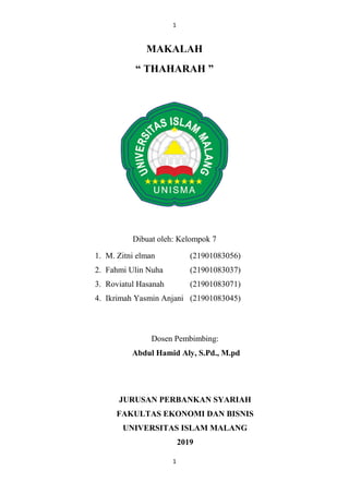 1
1
MAKALAH
“ THAHARAH ”
Dibuat oleh: Kelompok 7
1. M. Zitni elman (21901083056)
2. Fahmi Ulin Nuha (21901083037)
3. Roviatul Hasanah (21901083071)
4. Ikrimah Yasmin Anjani (21901083045)
Dosen Pembimbing:
Abdul Hamid Aly, S.Pd., M.pd
JURUSAN PERBANKAN SYARIAH
FAKULTAS EKONOMI DAN BISNIS
UNIVERSITAS ISLAM MALANG
2019
 