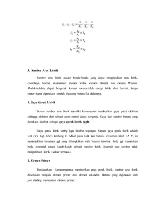 5. Sumber Arus Listrik
Sumber arus listrik adalah benda-benda yang dapat menghasilkan arus listrik,
contohnya baterai, akumulator, elemen Volta, elemen Daniell, dan elemen Weston.
Mobil-mobilan dapat bergerak karena memperoleh energi listrik dari baterai, lampu
senter dapat digunakan setelah dipasang baterai ke dalamnya.
1. Gaya Gerak Listrik
Semua sumber arus listrik memiliki kemampuan memberikan gaya pada elektron
sehingga elektron dari sebuah atom materi dapat bergerak. Gaya dari sumber baterai yang
demikian disebut sebagai gaya gerak listrik (ggl).
Gaya gerak listrik sering juga disebut tegangan. Satuan gaya gerak listrik adalah
volt (V). Ggl diberi lambang E. Misal pada kulit luar baterai tercantum label 1,5 V, ini
menunjukkan besarnya ggl yang dibangkitkan oleh baterai tersebut. Jadi, ggl merupakan
beda potensial antara kutub-kutub sebuah sumber listrik (baterai) saat sumber tidak
mengalirkan listrik (saklar terbuka).
2. Elemen Primer
Berdasarkan kemampuannya memberikan gaya gerak listrik, sumber arus listrik
dibedakan menjadi elemen primer dan elemen sekunder. Baterai yang digunakan oleh
jam dinding merupakan elemen primer.
 