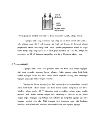 Proses pengisian kembali arus listrik ke dalam akumulator adalah, sebagai berikut:
Tegangan listrik yang dihasilkan oleh setiap sel di dalam sebuah aki adalah 2
volt, sehingga pada aki 6 volt terdapat tiga buah sel. Karena aki berfungsi sebagai
penyimpanan muatan atau energy listrik, maka kapasitas penyiompanan sebuah aki dapat
terlihat berupa angka-angka pada aki. Contoh, pada aki tertulis 12 V, 40 AH. Artinya, aki
mempunyai ggl 12 volt dan dapat mengalirkan arus listrik 40 ampere selama 1 jam.
4. Tegangan Listrik
Tegangan listrik adalah beda potensial antara dua buah kutub sumber tegangan.
Alat untuk mengukur tegangan disebut voltmeter. Selain tegangan antara kutub-kutub
sumber tegangan, setiap alat listrik dalam sebuah rangkaian tertutup akan mempunyai
tegangan yang dapat diukur dengan voltmeter.
Tegangan ini disebut tegangan jepit. Jadi tegangan jepit merupakan beda potensial
antara kutub-kutub sebuah sumber arus listrik ketika sumber mengalirkan arus listrik.
Misalkan sebuah sumber 12 V digunakan untuk menyalakan sebuah lampu, ukurlah
potensial listrik lampu tersebut dengan cara memasangkan voltmeter secara paralel
dengan lampu. Tegangan yang terbaca pada voltmeter ini merupakan tegangan jepit atau
tegangan terpakai oleh alat. Nilai tegangan jepit tergantung pada nilai hambatan
bebannya. Makin besar nilai hambatan bahan makin kecil nilai tegangan jepitnya.
 