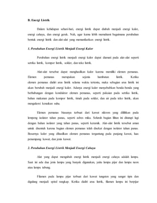 B. Energi Listrik
Dalam kehidupan sehari-hari, energi listrik dapat diubah menjadi energi kalor,
energi cahaya, dan energi gerak. Nah, agar kamu lebih memahami bagaimana perubahan
bentuk energi listrik dan alat-alat yang memanfaatkan energi listrik.
1. Perubahan Energi Listrik Menjadi Energi Kalor
Perubahan energi listrik menjadi energi kalor dapat diamati pada alat-alat seperti
setrika listrik, kompor listrik, solder, dan teko listrik.
Alat-alat tersebut dapat menghasilkan kalor karena memiliki elemen pemanas.
Elemen pemanas merupakan sejenis hambatan listrik. Ketika
elemen pemanas dialiri arus listrik selama waktu tertentu, maka sebagian arus listrik ini
akan berubah menjadi energi kalor. Adanya energi kalor menyebabkan benda-benda yang
berhubungan dengan konduktor elemen pemanas, seperti pakaian pada setrika listrik,
bahan makanan pada kompor listrik, timah pada solder, dan air pada teko listrik, akan
mengalami kenaikan suhu.
Elemen pemanas biasanya terbuat dari kawat nikrom yang dililitkan pada
lempeng isolator tahan panas, seperti asbes mika. Seluruh bagian lilitan ini ditutupi lagi
dengan bahan isolator yang tahan panas, seperti keramik. Alat-alat listrik tersebut aman
untuk disentuh karena bagian elemen pemanas telah disekat dengan isolator tahan panas.
Besarnya kalor yang dihasilkan elemen pemanas tergantung pada panjang kawat, luas
penampang kawat, dan jenis kawat.
2. Perubahan Energi Listrik Menjadi Energi Cahaya
Alat yang dapat mengubah energi listrik menjadi energi cahaya adalah lampu.
Saat ini ada dua jenis lampu yang banyak digunakan, yaitu lampu pijar dan lampu neon
atau lampu tabung.
Filamen pada lampu pijar terbuat dari kawat tungsten yang sangat tipis dan
digulung menjadi spiral rangkap. Ketika dialiri arus listrik, filamen lampu ini berpijar
 