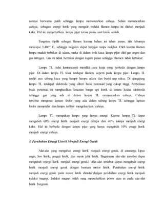 sampai berwarna putih sehingga lampu memancarkan cahaya. Selain memancarkan
cahaya, sebagian energi listrik yang mengalir melalui filamen lampu ini diubah menjadi
kalor. Hal ini menyebabkan lampu pijar terasa panas saat kamu sentuh.
Tungsten dipilih sebagai filamen karena bahan ini tahan panas, titik leburnya
mencapai 3.400° C, sehingga tungsten dapat berpijar tanpa melebur. Oleh karena filamen
lampu mudah terbakar di udara, maka di dalam bola kaca lampu pijar diisi gas argon dan
gas nitrogen. Gas ini tidak bereaksi dengan logam panas sehingga filamen tidak terbakar.
Lampu TL (tube luminescent) memiliki cara kerja yang berbeda dengan lampu
pijar. Di dalam lampu TL tidak terdapat filamen, seperti pada lampu pijar. Lampu TL
terdiri atas tabung kaca yang hampir hampa udara dan berisi uap raksa. Di ujungujung
lampu TL terdapat elektroda yang diberi beda potensial yang cukup tinggi. Perbedaan
beda potensial ini menghasilkan loncatan bunga api listrik di antara kedua elektroda
sehingga gas yang ada di dalam lampu TL memancarkan cahaya. Cahaya
tersebut mengenai lapisan fosfor yang ada dalam tabung lampu TL sehingga lapisan
fosfor memendar dan lampu terlihat mengeluarkan cahaya.
Lampu TL merupakan lampu yang hemat energi. Karena lampu TL dapat
mengubah 60% energi listrik menjadi energi cahaya dan 40% lainnya menjadi energi
kalor. Hal ini berbeda dengan lampu pijar yang hanya mengubah 10% energi listrik
menjadi energi cahaya.
3. Perubahan Energi Listrik Menjadi Energi Gerak
Alat-alat yang mengubah energi listrik menjadi energi gerak, di antaranya kipas
angin, bor listrik, gergaji listrik, dan mesin jahit listrik. Bagaimana alat-alat tersebut dapat
mengubah energi listrik menjadi energi gerak? Alat-alat tersebut dapat mengubah energi
listrik menjadi energi gerak dengan bantuan motor listrik. Perubahan energi listrik
menjadi energi gerak pada motor listrik dimulai dengan perubahan energi listrik menjadi
induksi magnet. Induksi magnet inilah yang menyebabkan poros atau as pada alat-alat
listrik bergerak.
 