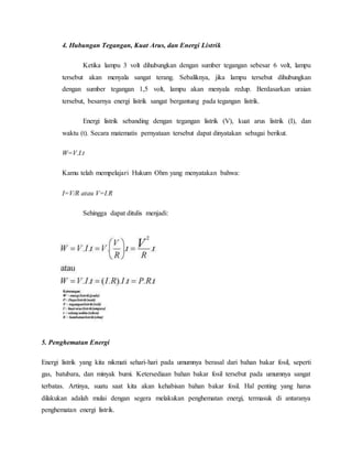 4. Hubungan Tegangan, Kuat Arus, dan Energi Listrik
Ketika lampu 3 volt dihubungkan dengan sumber tegangan sebesar 6 volt, lampu
tersebut akan menyala sangat terang. Sebaliknya, jika lampu tersebut dihubungkan
dengan sumber tegangan 1,5 volt, lampu akan menyala redup. Berdasarkan uraian
tersebut, besarnya energi listrik sangat bergantung pada tegangan listrik.
Energi listrik sebanding dengan tegangan listrik (V), kuat arus listrik (I), dan
waktu (t). Secara matematis pernyataan tersebut dapat dinyatakan sebagai berikut.
W=V.I.t
Kamu telah mempelajari Hukum Ohm yang menyatakan bahwa:
I=V/R atau V=I.R
Sehingga dapat ditulis menjadi:
5. Penghematan Energi
Energi listrik yang kita nikmati sehari-hari pada umumnya berasal dari bahan bakar fosil, seperti
gas, batubara, dan minyak bumi. Ketersediaan bahan bakar fosil tersebut pada umumnya sangat
terbatas. Artinya, suatu saat kita akan kehabisan bahan bakar fosil. Hal penting yang harus
dilakukan adalah mulai dengan segera melakukan penghematan energi, termasuk di antaranya
penghematan energi listrik.
 