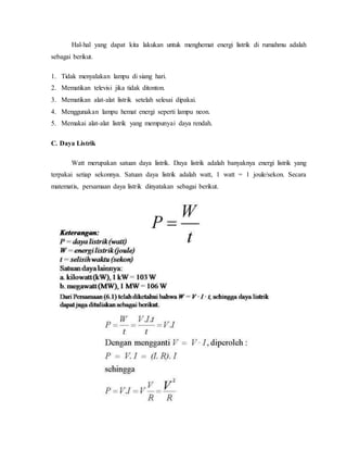 Hal-hal yang dapat kita lakukan untuk menghemat energi listrik di rumahmu adalah
sebagai berikut.
1. Tidak menyalakan lampu di siang hari.
2. Mematikan televisi jika tidak ditonton.
3. Mematikan alat-alat listrik setelah selesai dipakai.
4. Menggunakan lampu hemat energi seperti lampu neon.
5. Memakai alat-alat listrik yang mempunyai daya rendah.
C. Daya Listrik
Watt merupakan satuan daya listrik. Daya listrik adalah banyaknya energi listrik yang
terpakai setiap sekonnya. Satuan daya listrik adalah watt, 1 watt = 1 joule/sekon. Secara
matematis, persamaan daya listrik dinyatakan sebagai berikut.
 