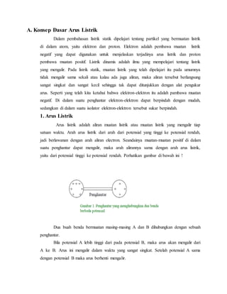 A. Konsep Dasar Arus Listrik
Dalam pembahasan listrik statik dipelajari tentang partikel yang bermuatan listrik
di dalam atom, yaitu elektron dan proton. Elektron adalah pembawa muatan listrik
negatif yang dapat digunakan untuk menjelaskan terjadinya arus listrik dan proton
pembawa muatan positif. Listrik dinamis adalah ilmu yang mempelajari tentang listrik
yang mengalir. Pada listrik statik, muatan listrik yang telah dipelajari itu pada umumnya
tidak mengalir sama sekali atau kalau ada juga aliran, maka aliran tersebut berlangsung
sangat singkat dan sangat kecil sehingga tak dapat ditunjukkan dengan alat pengukur
arus. Seperti yang telah kita ketahui bahwa elektron-elektron itu adalah pambawa muatan
negatif. Di dalam suatu penghantar elektron-elektron dapat berpindah dengan mudah,
sedangkan di dalam suatu isolator elektron-elektron tersebut sukar berpindah.
1. Arus Listrik
Arus listrik adalah aliran muatan listrik atau muatan listrik yang mengalir tiap
satuan waktu. Arah arus listrik dari arah dari potensial yang tinggi ke potensial rendah,
jadi berlawanan dengan arah aliran electron. Seandainya muatan-muatan positif di dalam
suatu penghantar dapat mengalir, maka arah alirannya sama dengan arah arus listrik,
yaitu dari potensial tinggi ke potensial rendah. Perhatikan gambar di bawah ini !
Dua buah benda bermuatan masing-masing A dan B dihubungkan dengan sebuah
penghantar.
Bila potensial A lebih tinggi dari pada potensial B, maka arus akan mengalir dari
A ke B. Arus ini mengalir dalam waktu yang sangat singkat. Setelah potensial A sama
dengan potensial B maka arus berhenti mengalir.
 