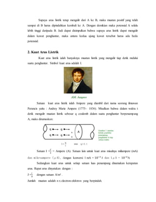 Supaya arus listrik tetap mengalir dari A ke B, maka muatan positif yang telah
sampai di B harus dipindahkan kembali ke A. Dengan demikian maka potensial A selalu
lebih tinggi daripada B. Jadi dapat disimpulkan bahwa supaya arus listrik dapat mengalir
dalam kawat penghantar, maka antara kedua ujung kawat tersebut harus ada beda
potensial.
2. Kuat Arus Listrik
Kuat arus listrik ialah banyaknya muatan listrik yang mengalir tiap detik melalui
suatu penghantar. Simbol kuat arus adalah I.
Satuan kuat arus listrik ialah Ampere yang diambil dari nama seorang ilmuwan
Perancis yaitu : Andrey Marie Ampere (1775– 1836). Misalkan bahwa dalam waktu t
detik mengalir muatan listrik sebesar q coulomb dalam suatu penghantar berpenampang
A, maka dirumuskan:
Satuan I =
𝐶
𝑆
= Ampere (A). Satuan lain untuk kuat arus misalnya miliampere (mA)
dan mikroampere (μA), dengan konversi 1 mA = 10−3
A dan 1μA = 10−6
A
Sedangkan kuat arus untuk setiap satuan luas penampang dinamakan kerapatan
arus. Rapat arus dinyatakan dengan :
J =
𝐼
𝐴
dengan satuan A/m² .
Jumlah muatan adalah n x electron-elektron yang berpindah.
 