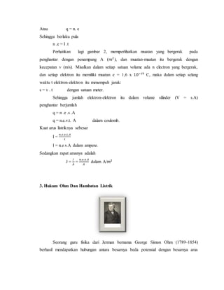 Atau q = n. e
Sehingga berlaku pula
n .e = I .t
Perhatikan lagi gambar 2, memperlihatkan muatan yang bergerak pada
penghantar dengan penampang A (𝑚2
), dan muatan-muatan itu bergerak dengan
kecepatan v (m/s). Misalkan dalam setiap satuan volume ada n electron yang bergerak,
dan setiap elektron itu memiliki muatan e = 1,6 x 10−19
C, maka dalam setiap selang
waktu t elektron-elektron itu menempuh jarak:
s = v . t dengan satuan meter.
Sehingga jumlah elektron-elektron itu dalam volume silinder (V = s.A)
penghantar berjumlah
q = n .e .s .A
q = n.e.v.t. A dalam coulomb.
Kuat arus listriknya sebesar
I =
𝑛.𝑒.𝑣.𝑡.𝐴
𝑡
I = n.e.v.A dalam ampere.
Sedangkan rapat arusnya adalah
J =
𝐼
𝐴
=
𝑛.𝑒.𝑣.𝐴
𝐴
dalam A/𝑚2
3. Hukum Ohm Dan Hambatan Listrik
Seorang guru fisika dari Jerman bernama George Simon Ohm (1789-1854)
berhasil mendapatkan hubungan antara besarnya beda potensial dengan besarnya arus
 