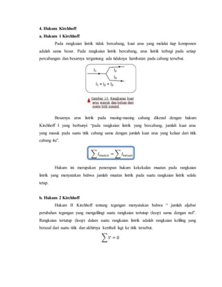 4. Hukum Kirchhoff
a. Hukum 1 Kirchhoff
Pada rangkaian listrik tidak bercabang, kuat arus yang melalui tiap komponen
adalah sama besar. Pada rangkaian listrik bercabang, arus listrik terbagi pada setiap
percabangan dan besarnya tergantung ada tidaknya hambatan pada cabang tersebut.
Besarnya arus listrik pada masing-masing cabang dikenal dengan hukum
Kirchhoff I yang berbunyi: “pada rangkaian listrik yang bercabang, jumlah kuat arus
yang masuk pada suatu titik cabang sama dengan jumlah kuat arus yang keluar dari titik
cabang itu”.
Hukum ini merupakan penerapan hukum kekekalan muatan pada rangkaian
listrik yang menyatakan bahwa jumlah muatan listrik pada suatu rangkaian listrik selalu
tetap.
b. Hukum 2 Kirchhoff
Hukum II Kirchhoff tentang tegangan menyatakan bahwa “ jumlah aljabar
perubahan tegangan yang mengelilingi suatu rangkaian tertutup (loop) sama dengan nol”.
Rangkaian tertutup (loop) dalam suatu rangkaian listrik adalah rangkaian keliling yang
berasal dari suatu titik dan akhirnya kembali lagi ke titik tersebut.
 