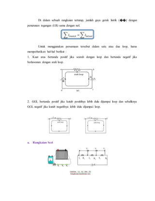 Di dalam sebuah rangkaian tertutup, jumlah gaya gerak listrik (��) dengan
penurunan tegangan (I.R) sama dengan nol.
Untuk menggunakan persamaan tersebut dalam satu atau dua loop, harus
memperhatikan hal-hal berikut :
1. Kuat arus bertanda positif jika searah dengan loop dan bertanda negatif jika
berlawanan dengan arah loop.
2. GGL bertanda positif jika kutub positifnya lebih dulu dijumpai loop dan sebaliknya
GGL negatif jika kutub negatifnya lebih dulu dijumpai loop.
a. Rangkaian Seri
 