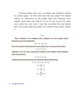 Penyusunan hambatan listrik secara seri berfungsi untuk memperbesar hambatan
dan pembagi tegangan. Arus listrik adalah muatan listrik yang mengalir. Pada rangkaian
hambatan seri, muatan-muatan itu akan mengalir melalui semua hambatannya secara
bergantian. Berarti muatan yang melalui R1, R2 dan R3 akan sama dan kuat arusnya
secara otomatis harus sama. Karena I sama, maka sesuai hukum Ohm, dapat diketahui
bahwa beda potensial ujung-ujung hambatan akan sebanding dengan besarnya hambatan
R.
b. Rangkaian Paralel
 