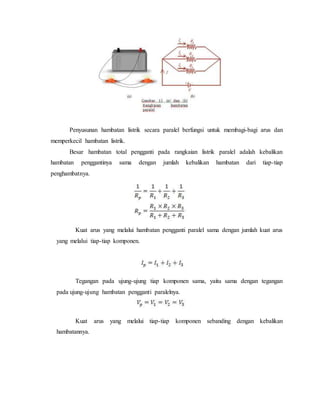 Penyusunan hambatan listrik secara paralel berfungsi untuk membagi-bagi arus dan
memperkecil hambatan listrik.
Besar hambatan total pengganti pada rangkaian listrik paralel adalah kebalikan
hambatan penggantinya sama dengan jumlah kebalikan hambatan dari tiap-tiap
penghambatnya.
Kuat arus yang melalui hambatan pengganti paralel sama dengan jumlah kuat arus
yang melalui tiap-tiap komponen.
Tegangan pada ujung-ujung tiap komponen sama, yaitu sama dengan tegangan
pada ujung-ujung hambatan pengganti paralelnya.
Kuat arus yang melalui tiap-tiap komponen sebanding dengan kebalikan
hambatannya.
 