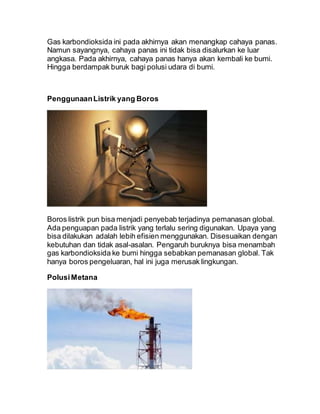 Gas karbondioksida ini pada akhirnya akan menangkap cahaya panas.
Namun sayangnya, cahaya panas ini tidak bisa disalurkan ke luar
angkasa. Pada akhirnya, cahaya panas hanya akan kembali ke bumi.
Hingga berdampak buruk bagi polusi udara di bumi.
PenggunaanListrik yang Boros
Boros listrik pun bisa menjadi penyebab terjadinya pemanasan global.
Ada penguapan pada listrik yang terlalu sering digunakan. Upaya yang
bisa dilakukan adalah lebih efisien menggunakan. Disesuaikan dengan
kebutuhan dan tidak asal-asalan. Pengaruh buruknya bisa menambah
gas karbondioksida ke bumi hingga sebabkan pemanasan global. Tak
hanya boros pengeluaran, hal ini juga merusak lingkungan.
PolusiMetana
 