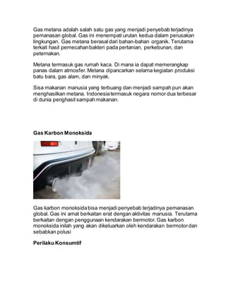 Gas metana adalah salah satu gas yang menjadi penyebab terjadinya
pemanasan global. Gas ini menempati urutan kedua dalam perusakan
lingkungan. Gas metana berasal dari bahan-bahan organik. Terutama
terkait hasil pemecahanbakteri pada pertanian, perkebunan, dan
peternakan.
Metana termasuk gas rumah kaca. Di mana ia dapat memerangkap
panas dalam atmosfer.Metana dipancarkan selama kegiatan produksi
batu bara, gas alam, dan minyak.
Sisa makanan manusia yang terbuang dan menjadi sampah pun akan
menghasilkan metana. Indonesiatermasuk negara nomor dua terbesar
di dunia penghasil sampah makanan.
Gas Karbon Monoksida
Gas karbon monoksidabisa menjadi penyebab terjadinya pemanasan
global. Gas ini amat berkaitan erat dengan aktivitas manusia. Terutama
berkaitan dengan penggunaan kendarakan bermotor.Gas karbon
monoksida inilah yang akan dikeluarkan oleh kendarakan bermotordan
sebabkan polusi
Perilaku Konsumtif
 
