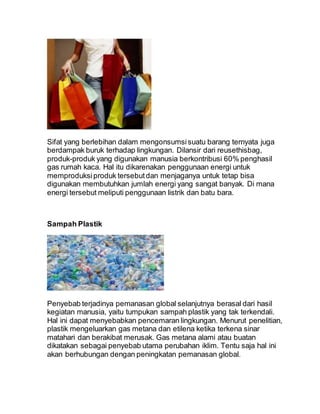 Sifat yang berlebihan dalam mengonsumsisuatu barang ternyata juga
berdampak buruk terhadap lingkungan. Dilansir dari reusethisbag,
produk-produk yang digunakan manusia berkontribusi 60% penghasil
gas rumah kaca. Hal itu dikarenakan penggunaan energi untuk
memproduksiproduk tersebutdan menjaganya untuk tetap bisa
digunakan membutuhkan jumlah energi yang sangat banyak. Di mana
energi tersebut meliputi penggunaan listrik dan batu bara.
Sampah Plastik
Penyebab terjadinya pemanasan global selanjutnya berasal dari hasil
kegiatan manusia, yaitu tumpukan sampah plastik yang tak terkendali.
Hal ini dapat menyebabkan pencemaran lingkungan. Menurut penelitian,
plastik mengeluarkan gas metana dan etilena ketika terkena sinar
matahari dan berakibat merusak. Gas metana alami atau buatan
dikatakan sebagai penyebab utama perubahan iklim. Tentu saja hal ini
akan berhubungan dengan peningkatan pemanasan global.
 