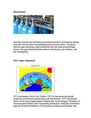 Gas Industri
Gas dari industri pun termasuk penyebab terjadinya pemanasan global.
Gas dari industri akan menyebabkan pencemaran udara. Terutama
karena asap pabriknya yang berlebihan dan tak ditampung dengan
benar. Ada gas karbondioksida, karbon monoksida, gas metana, dan
lain sebagainya.
CFC Tidak Terkontrol
CFC merupakan Cloro Four Carbon. CFC ini termasuk penyebab
terjadinya pemanasan global yang sulit dihindarkan. CFC merupakan
bahan kimia yang digabungkan menjadi alat rumah tangga. Peralatan ini
memang bermanfaat untuk menunjang kehidupan, tetapi jika berlebihan
juga tak direkomendasikan. CFC biasanya terdapat pada kulkas dan
 