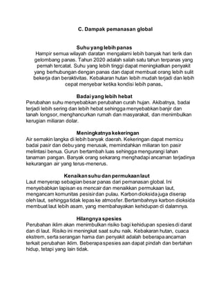 C. Dampak pemanasan global
Suhu yang lebih panas
Hampir semua wilayah daratan mengalami lebih banyak hari terik dan
gelombang panas. Tahun 2020 adalah salah satu tahun terpanas yang
pernah tercatat. Suhu yang lebih tinggi dapat meningkatkan penyakit
yang berhubungan dengan panas dan dapat membuat orang lebih sulit
bekerja dan beraktivitas. Kebakaran hutan lebih mudah terjadi dan lebih
cepat menyebar ketika kondisi lebih panas.
Badaiyang lebih hebat
Perubahan suhu menyebabkan perubahan curah hujan. Akibatnya, badai
terjadi lebih sering dan lebih hebat sehingga menyebabkan banjir dan
tanah longsor, menghancurkan rumah dan masyarakat, dan menimbulkan
kerugian miliaran dolar.
Meningkatnya kekeringan
Air semakin langka di lebih banyak daerah. Kekeringan dapat memicu
badai pasir dan debu yang merusak, memindahkan miliaran ton pasir
melintasi benua. Gurun bertambah luas sehingga mengurangi lahan
tanaman pangan. Banyak orang sekarang menghadapi ancaman terjadinya
kekurangan air yang terus-menerus.
Kenaikansuhu dan permukaanlaut
Laut menyerap sebagian besar panas dari pemanasan global. Ini
menyebabkan lapisan es mencair dan menaikkan permukaan laut,
mengancam komunitas pesisirdan pulau. Karbon dioksida juga diserap
oleh laut, sehingga tidak lepas ke atmosfer.Bertambahnya karbon dioksida
membuat laut lebih asam, yang membahayakan kehidupan di dalamnya.
Hilangnya spesies
Perubahan iklim akan menimbulkan risiko bagi kehidupan spesiesdi darat
dan di laut. Risiko ini meningkat saat suhu naik. Kebakaran hutan, cuaca
ekstrem, serta serangan hama dan penyakit adalah beberapaancaman
terkait perubahan iklim. Beberapaspesies aan dapat pindah dan bertahan
hidup, tetapi yang lain tidak.
 