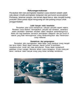 Kekuranganmakanan
Perubahan iklim dan peningkatan kejadian cuaca ekstrem adalah salah
satu alasan di balik peningkatan kelaparan dan gizi buruk secara global.
Perikanan, tanaman pangan, dan ternak dapat hancur atau menjadi kurang
produktif. Stres panas dapat mengurangi air dan padang rumput untuk
penggembalaan.
Lebih banyak risiko kesehatan
Perubahan pola cuaca memperluas cakupan penyakit seperti malaria.
Peristiwa cuaca ekstrem meningkatkan penyakit dan kematian, sementara
sistem perawatan kesehatan kesulitan dalam mengikuti perkembangannya.
Risiko lain bagi kesehatan termasuk peningkatan kelaparan dan gizi buruk di
daerah yang tidak memungkinkan orang membudidayakan atau menemukan
cukup makanan.
Kemiskinan dan pengungsian
Perubahan iklim meningkatkan faktor-faktor yang membuat orang menjadi
dan terus miskin. Banjir dapat menyapu daerah kumuh di perkotaan,
menghancurkan rumah dan mata pencaharian. Panas dapat mempersulit
pekerjaan di luar ruangan. Bencana terkait cuaca menggusur 23 juta orang per
tahun, membuat makin banyak orang yang rentan terhadap kemiskinan.
 