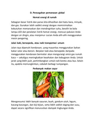 D. Pencegahan pemanasan global
Hemat energi di rumah
Sebagian besar listrik dan panas kita dihasilkan dari batu bara, minyak,
dan gas. Gunakan lebih sedikit energi dengan meminimalkan
kebutuhan memanaskan dan mendinginkan suhu, beralih ke bola
lampu LED dan peralatan listrik hemat energi, mencuci pakaian Anda
dengan air dingin, atau menjemur cucian Anda alih-alih menggunakan
mesin pengering.
Jalan kaki, bersepeda, atau naik transportasi umum
Jalan raya dipenuhi kendaraan, yang mayoritas menggunakan bahan
bakar solar atau bensin. Berjalan kaki atau bersepeda daripada
menggunakan kendaraan bermotor akan mengurangi emisi gas rumah
kaca — sekaligus meningkatkan kesehatan dan kebugaran Anda. Untuk
jarak yang lebih jauh, pertimbangkan untuk naik kereta atau bus. Selain
itu, apabila memungkinkan, cobalah berbagi tumpangan.
Perbanyak makan sayur
Mengonsumsi lebih banyak sayuran, buah, gandum utuh, legum,
kacang-kacangan, dan biji-bijian, serta lebih sedikit daging dan susu,
dapat secara signifikan menurunkan dampak lingkungan Anda.
 