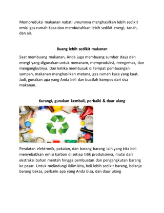 Memproduksi makanan nabati umumnya menghasilkan lebih sedikit
emisi gas rumah kaca dan membutuhkan lebih sedikit energi, tanah,
dan air.
Buang lebih sedikit makanan
Saat membuang makanan, Anda juga membuang sumber daya dan
energi yang digunakan untuk menanam, memproduksi, mengemas, dan
mengangkutnya. Dan ketika membusuk di tempat pembuangan
sampah, makanan menghasilkan metana, gas rumah kaca yang kuat.
Jadi, gunakan apa yang Anda beli dan buatlah kompos dari sisa
makanan.
Kurangi, gunakan kembali, perbaiki & daur ulang
Peralatan elektronik, pakaian, dan barang-barang lain yang kita beli
menyebabkan emisi karbon di setiap titik produksinya, mulai dari
ekstraksi bahan mentah hingga pembuatan dan pengangkutan barang
ke pasar. Untuk melindungi iklim kita, beli lebih sedikit barang, belanja
barang bekas, perbaiki apa yang Anda bisa, dan daur ulang
 