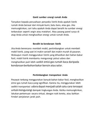 Ganti sumber energi rumah Anda
Tanyakan kepada perusahaan penyedia listrik Anda apakah listrik
rumah Anda berasal dari minyak bumi, batu bara, atau gas. Jika
memungkinkan, cari tahu apakah Anda dapat beralih ke sumber energi
terbarukan seperti angin atau matahari. Atau pasang panel surya di
atap Anda untuk menghasilkan energi untuk rumah Anda.
Beralih ke kendaraan listrik
Jika Anda berencana membeli mobil, pertimbangkan untuk membeli
mobil listrik, yang saat ini makin variatif dan makin murah di pasaran.
Walaupun masih menggunakan listrik yang dihasilkan dari bahan bakar
fosil, mobil listrik membantu mengurangi polusi udara dan
menghasilkan jauh lebih sedikit emisi gas rumah kaca daripada
kendaraanberbahanbakar bensin atau solar.
Pertimbangkan transportasi Anda
Pesawat terbang menggunakan banyak bahan bakar fosil, menghasilkan
emisi gas rumah kaca yang signifikan. Karena itu, menggunakan lebih
sedikit transportasi udara dapat menjadisalah satu cara tercepat
untuk mengurangi dampak lingkungan Anda. Ketika memungkinkan,
lakukan pertemuan secara virtual, dengan naik kereta, atau bahkan
hindari perjalanan jarak jauh.
 