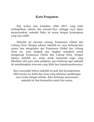 Kata Pengantar
Puji syukur atas kehadirat Allah SWT. yang telah
melimpahkan rahmat dan karunia-Nya sehingga saya dapat
menyelesaikan makalah fisika ini sesuai dengan kemampuan
yang saya miliki.
Makalah ini memuat tentang Pemanasan Global dan
Lubang Ozon. Dengan adanya makalah ini, saya berharap kita
semua bisa mengetahui apa Pemanasan Global dan Lubang
Ozon itu, serta dampak dan langkah antisipatif untuk
mengurangi Pemanasan Global dan Lubang Ozon. Dengan
adanya makalah ini, selain untuk memenuhi tugas yang
diberikan oleh guru mata pelajaran, saya berharap agar makalah
ini mendatangkan wawasan yang lebih luas kepada pembacanya.
Saya menyadari bahwa makalah ini jauh dari kesempurnaan.
Oleh karena itu, kritik dan saran yang sekiranya membangun
saya terima dengan terbuka. Saya berharap, penyusunan
makalah ini bisa bermanfaat untuk kita semua.
 