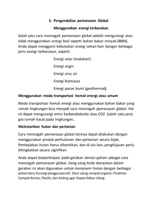 E. Pengendalian pemanasan Global
Menggunakan energi terbarukan
Salah satu cara mencegah pemanasan global adalah mengurangi atau
tidak menggunakan energi fosil seperti bahan bakar minyak (BBM).
Anda dapat mengganti kebutuhan energi sehari-hari dengan berbagai
jenis energi terbarukan, seperti:
Energi solar (matahari)
Energi angin
Energi arus air
Energi biomassa
Energi panas bumi (geothermal).
Menggunakan moda transportasi hemat energi atau umum
Moda transportasi hemat energi atau menggunakan bahan bakar yang
ramah lingkungan bisa menjadi cara mencegah pemanasan global. Hal
ini dapat mengurangi emisi karbondioksida atau CO2 (salah satu jenis
gas rumah kaca) pada lingkungan.
Melestarikan hutan dan pertanian
Cara mencegah pemanasan global lainnya dapat dilakukan dengan
menggunakan produk perhutanan dan pertanian secara bijak.
Pembalakan hutan harus dihentikan, dan di sisi lain, penghijauan perlu
ditingkatkan secara signifikan
Anda dapat berpartisipasi pada gerakan donasi pohon sebagai cara
mencegah pemanasan global. Uang yang Anda donasikan dalam
gerakan ini akan digunakan untuk menanami hutan dengan berbagai
pohon baru Kurangipenggunaan AC- Daur ulang sampah organic- Pisahkan
Sampah Kertas, Plastik, dan Kaleng agar Dapat Didaur Ulang
 