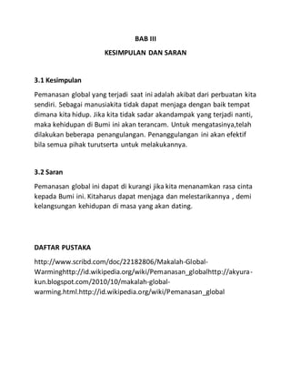 BAB III
KESIMPULAN DAN SARAN
3.1 Kesimpulan
Pemanasan global yang terjadi saat ini adalah akibat dari perbuatan kita
sendiri. Sebagai manusiakita tidak dapat menjaga dengan baik tempat
dimana kita hidup. Jika kita tidak sadar akandampak yang terjadi nanti,
maka kehidupan di Bumi ini akan terancam. Untuk mengatasinya,telah
dilakukan beberapa penangulangan. Penanggulangan ini akan efektif
bila semua pihak turutserta untuk melakukannya.
3.2 Saran
Pemanasan global ini dapat di kurangi jika kita menanamkan rasa cinta
kepada Bumi ini. Kitaharus dapat menjaga dan melestarikannya , demi
kelangsungan kehidupan di masa yang akan dating.
DAFTAR PUSTAKA
http://www.scribd.com/doc/22182806/Makalah-Global-
Warminghttp://id.wikipedia.org/wiki/Pemanasan_globalhttp://akyura-
kun.blogspot.com/2010/10/makalah-global-
warming.html.http://id.wikipedia.org/wiki/Pemanasan_global
 