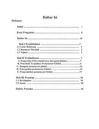 Daftar Isi
Halaman
Judul ........................................................................................... i
Kata Pengantar .......................................................................... ii
Daftar isi ..................................................................................... iii
Bab I Pendahuluan ...................................................................1
1.1 Latar Belakang ..................................................................... 1
1.2 Rumusan Masalah ................................................................ 2
1.3 Tujuan .................................................................................... 2
Bab II Pembahasan ................................................................... 3
A. Pengertian Efek rumah kaca dan penyebabnya………..........3
B. Penyebab Terjadinya Pemanasan Global………….................6
C. Dampak pemanasan global……………………………….........12
D. Pencegahan pemanasan Global…….……................................14
E. Pengendalian pemanasan Global……………….……………..17
Bab III Penutup ...........................................................................18
3.1 Kesimpulan ............................................................................ 18
3.2 Saran ........................................................................................ 18
Daftar Pustaka ............................................................................. 18
 