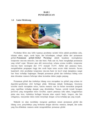 BAB I
PENDAHULUAN
1.1 Latar Belakang
Perubahan Iklim atau lebih tepatnya perubahan variabel iklim adalah perubahan suhu,
tekanan udara, angin, curah hujan, dan kelembapan, sebagai akibat dari pemanasan
global. Pemanasan global (Global Warming) adalah kejadaian meningkatnya
temperatur rata-rata atmosfer, laut dan bumi. Pada saat ini, bumi menghadapi pemanasan
yang relatif cepat. Menurut para ahli meteorologi, selama seratus terakhir, temperatur
rata-rata bumi meningkat dari 15oC menjadi 15,6oC. Akibat dari panasnya bumi,
mengakibatkan penguapan tinggi dan curah hujan turun secara tidak menentu. Secara
kuantitatif, nilai perubahan temperatur rata-rata bumi ini kecil tetapi dampaknya sangat
luar biasa terhadap lingkungan. Dampak pemanasan global dan timbulnya lubang ozon
akan dirasakan manusia beberapa tahun kemudian dalam jangka panjang.
Pemanasan global dan timbulnya lubang ozon merupakan isu global yang selama ini
digembor-gemborkan oleh berbagai pihak. Beberapa dekade belakangan, fenomena
tersebut masih merupakan mitos, karena manusia saat itu belum merasakan pengaruh
yang signifikan terhadap dampak yang ditimbulkan. Namun, setelah terjadi beragam
peristiwa yang menguatkan mitos tersebut, seperti panasnya suhu udara, tenggelamnya
pulau atau kota, timbulnya berbagai bencana alam seperti banjir, longsor, dan lain
sebagainya, masyarakat dunia mulai menyikapi dengan serius terhadap apa yang terjadi.
Makalah ini akan membahas mengenai gambaran umum pemanasan global dan
lubang ozon, penyebabnya yang berkaitan dengan aktivitas manusia, dampak, dan usaha
yang bisa dilakukan manusia untuk mengendalikan pemansan global.
 