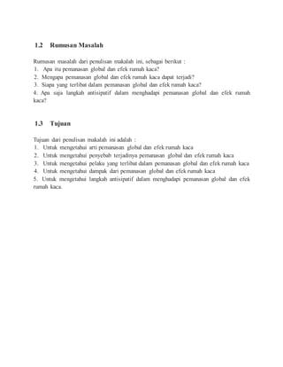 1.2 Rumusan Masalah
Rumusan masalah dari penulisan makalah ini, sebagai berikut :
1. Apa itu pemanasan global dan efek rumah kaca?
2. Mengapa pemanasan global dan efek rumah kaca dapat terjadi?
3. Siapa yang terlibat dalam pemanasan global dan efek rumah kaca?
4. Apa saja langkah antisipatif dalam menghadapi pemanasan global dan efek rumah
kaca?
1.3 Tujuan
Tujuan dari penulisan makalah ini adalah :
1. Untuk mengetahui arti pemanasan global dan efek rumah kaca
2. Untuk mengetahui penyebab terjadinya pemanasan global dan efek rumah kaca
3. Untuk mengetahui pelaku yang terlibat dalam pemanasan global dan efek rumah kaca
4. Untuk mengetahui dampak dari pemanasan global dan efek rumah kaca
5. Untuk mengetahui langkah antisipatif dalam menghadapi pemanasan global dan efek
rumah kaca.
 