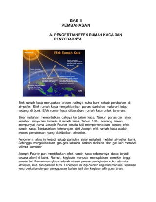 BAB II
PEMBAHASAN
A. PENGERTIAN EFEK RUMAH KACA DAN
PENYEBABNYA
Efek rumah kaca merupakan proses naiknya suhu bumi sebab perubahan di
atmosfer. Efek rumah kaca mengakibatkan panas dari sinar matahari tetap
sedang di bumi. Efek rumah kaca diibaratkan rumah kaca untuk tanaman.
Sinar matahari memantulkan cahaya ke dalam kaca. Namun panas dari sinar
matahari mayoritas berada di rumah kaca. Tahun 1824, seorang ilmuan
mempunyai nama Joseph Fourier kesatu kali memperkenalkan konsep efek
rumah kaca. Berdasarkan keterangan dari Joseph efek rumah kaca adalah
proses pemanasan yang diakibatkan atmosfer.
Fenomena alam ini terjadi sebab pantulan sinar matahari melalui atmosfer bumi.
Sehingga mengakibatkan gas-gas laksana karbon dioksida dan gas lain merusak
selimut atmosfer
Joseph Fourier pun menjelaskan efek rumah kaca sebenarnya dapat terjadi
secara alami di bumi. Namun, kegiatan manusia menciptakan semakin tinggi
proses ini. Pemanasan global adalah adanya proses peningkatan suhu rata-rata
atmosfer, laut, dan daratan bumi. Fenomena ini dipicu oleh kegiatan manusia, terutama
yang berkaitan dengan penggunaan bahan fosil dan kegiatan alih guna lahan.
 
