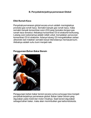 B. Penyebabterjadinya pemanasan Global
Efek Rumah Kaca
Penyebab pemanasan global secara umum adalah meningkatnya
produksi gas rumah kaca. Semakin banyak gas rumah kaca, maka
semakin banyak konsentrasi ozon (O3) yang bereaksi dengan gas
rumah kaca tersebut. Akibatnya konsentrasi O3 di stratosferberkurang.
Lubang ozon sebenarnya adalah istilah untuk menyatakan penurunan
konsentrasi O3 di stratosfer.Adanya lubang O3 mengakibatkan radiasi
ultraviolet dari matahari semakin besar intensitasnya memasuki bumi.
Akibatnya adalah suhu bumi menjadi naik.
PenggunaanBahan Bakar Bensin
Penggunaan bahan bakar bensin secara cuma-cuma juga bisa menjadi
penyebab terjadinya pemanasan global. Bahan bakar bensin yang
digunakan pada mobil dan motor misalnya. Saat bensin digunakan
sebagai bahan bakar, maka akan menimbulkan gas karbondioksida.
 