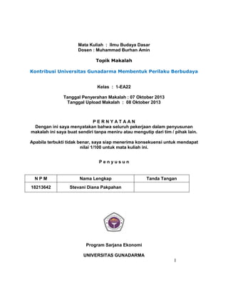 Mata Kuliah : Ilmu Budaya Dasar
Dosen : Muhammad Burhan Amin
Topik Makalah
Kontribusi Universitas Gunadarma Membentuk Perilaku Berbudaya
Kelas : 1-EA22
Tanggal Penyerahan Makalah : 07 Oktober 2013
Tanggal Upload Makalah : 08 Oktober 2013
P E R N Y A T A A N
Dengan ini saya menyatakan bahwa seluruh pekerjaan dalam penyusunan
makalah ini saya buat sendiri tanpa meniru atau mengutip dari tim / pihak lain.
Apabila terbukti tidak benar, saya siap menerima konsekuensi untuk mendapat
nilai 1/100 untuk mata kuliah ini.
P e n y u s u n
N P M Nama Lengkap Tanda Tangan
18213642 Stevani Diana Pakpahan
Program Sarjana Ekonomi
UNIVERSITAS GUNADARMA
I
 