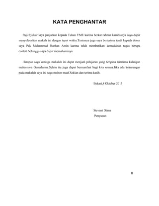 KATA PENGHANTAR
Puji Syukur saya panjatkan kepada Tuhan YME karena berkat rahmat karunianya saya dapat
menyelesaikan makala ini dengan tepat waktu.Tentunya juga saya berterima kasih kepada dosen
saya Pak Muhammad Burhan Amin karena telah memberikan kemudahan tugas berupa
contoh.Sehingga saya dapat memahaminya
Harapan saya semoga makalah ini dapat menjadi pelajaran yang berguna terutama kalangan
mahasiswa Gunadarma.Selain itu juga dapat bermanfaat bagi kita semua.Jika ada kekurangan
pada makalah saya ini saya mohon maaf.Sekian dan terima kasih.
Bekasi,8 Oktober 2013
Stevani Diana
Penyusun
II
 