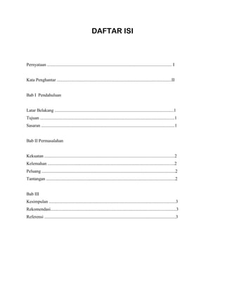 DAFTAR ISI
Pernyataan ................................................................................................................. I
Kata Penghantar ........................................................................................................II
Bab I Pendahuluan
Latar Belakang ............................................................................................................1
Tujuan ..........................................................................................................................1
Sasaran .........................................................................................................................1
Bab II Permasalahan
Kekuatan ......................................................................................................................2
Kelemahan ...................................................................................................................2
Peluang .........................................................................................................................2
Tantangan .....................................................................................................................2
Bab III
Kesimpulan ...................................................................................................................3
Rekomendasi..................................................................................................................3
Referensi .......................................................................................................................3
 