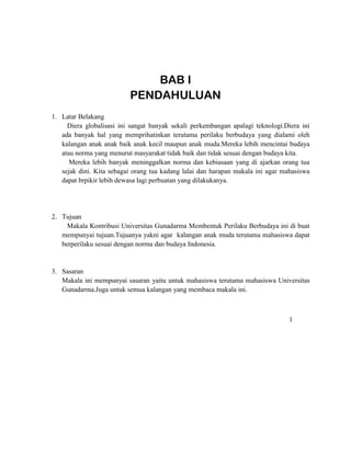 BAB I
PENDAHULUAN
1. Latar Belakang
Diera globalisasi ini sangat banyak sekali perkembangan apalagi teknologi.Diera ini
ada banyak hal yang memprihatinkan terutama perilaku berbudaya yang dialami oleh
kalangan anak anak baik anak kecil maupun anak muda.Mereka lebih mencintai budaya
atau norma yang menurut masyarakat tidak baik dan tidak sesuai dengan budaya kita.
Mereka lebih banyak meninggalkan norma dan kebiasaan yang di ajarkan orang tua
sejak dini. Kita sebagai orang tua kadang lalai dan harapan makala ini agar mahasiswa
dapat brpikir lebih dewasa lagi perbuatan yang dilakukanya.
2. Tujuan
Makala Kontribusi Universitas Gunadarma Membentuk Perilaku Berbudaya ini di buat
mempunyai tujuan.Tujuanya yakni agar kalangan anak muda terutama mahasiswa dapat
berperilaku sesuai dengan norma dan budaya Indonesia.
3. Sasaran
Makala ini mempunyai sasaran yaitu untuk mahasiswa terutama mahasiswa Universitas
Gunadarma.Juga untuk semua kalangan yang membaca makala ini.
1
 