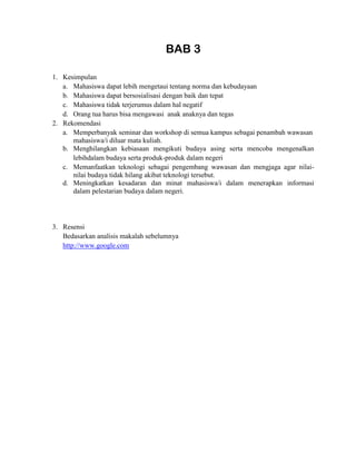 BAB 3
1. Kesimpulan
a. Mahasiswa dapat lebih mengetaui tentang norma dan kebudayaan
b. Mahasiswa dapat bersosialisasi dengan baik dan tepat
c. Mahasiswa tidak terjerumus dalam hal negatif
d. Orang tua harus bisa mengawasi anak anaknya dan tegas
2. Rekomendasi
a. Memperbanyak seminar dan workshop di semua kampus sebagai penambah wawasan
mahasiswa/i diluar mata kuliah.
b. Menghilangkan kebiasaan mengikuti budaya asing serta mencoba mengenalkan
lebihdalam budaya serta produk-produk dalam negeri
c. Memanfaatkan teknologi sebagai pengembang wawasan dan mengjaga agar nilai-
nilai budaya tidak hilang akibat teknologi tersebut.
d. Meningkatkan kesadaran dan minat mahasiswa/i dalam menerapkan informasi
dalam pelestarian budaya dalam negeri.
3. Resensi
Bedasarkan analisis makalah sebelumnya
http://www.google.com
 