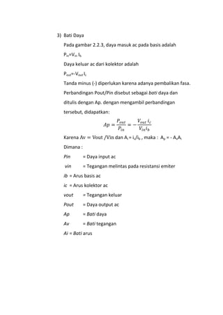 3) Bati Daya
Pada gambar 2.2.3, daya masuk ac pada basis adalah
Pin=Vin Ib
Daya keluar ac dari kolektor adalah
Pout=-Vout Ic
Tanda minus (-) diperlukan karena adanya pembalikan fasa.
Perbandingan Pout/Pin disebut sebagai bati daya dan
ditulis dengan Ap. dengan mengambil perbandingan
tersebut, didapatkan:
Karena dan Ai = ic/ib , maka : Ap = - AvAi
Dimana :
Pin = Daya input ac
vin = Tegangan melintas pada resistansi emiter
ib = Arus basis ac
ic = Arus kolektor ac
vout = Tegangan keluar
Pout = Daya output ac
Ap = Bati daya
Av = Bati tegangan
Ai = Bati arus
 