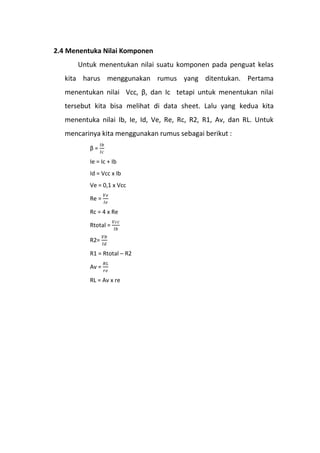 2.4 Menentuka Nilai Komponen
Untuk menentukan nilai suatu komponen pada penguat kelas
kita harus menggunakan rumus yang ditentukan. Pertama
menentukan nilai Vcc, β, dan Ic tetapi untuk menentukan nilai
tersebut kita bisa melihat di data sheet. Lalu yang kedua kita
menentuka nilai Ib, Ie, Id, Ve, Re, Rc, R2, R1, Av, dan RL. Untuk
mencarinya kita menggunakan rumus sebagai berikut :
β =
Ie = Ic + Ib
Id = Vcc x Ib
Ve = 0,1 x Vcc
Re =
Rc = 4 x Re
Rtotal =
R2=
R1 = Rtotal – R2
Av =
RL = Av x re
 