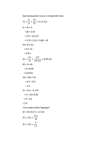 Dan berdasarkan rumus 2.4 diperoleh nilai:
Ie = Ib + Ic
= (β + 1) Ib
= (75 + 1) 0.13
= 9.75 + 0.13 = 9.88 = 10
Ve= 0.1 Vcc
= 0.1 x 9
= 0.9 V
RC= 4 x Re
= 4 x 0.09
= 0.36 kΩ
Vb = Vbe + Ve
= 0.7 + 0.9
= 1.6
Vc = Vcc – Ic x Rc
= 9 – 10 x 0.36
= 9 – 3.6
= 5.4
Arus yang melalui tegangan
Id = 10 x 0.13 = 1.3 mA
 