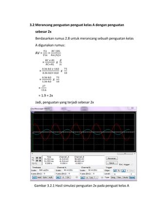 3.2 Merancang penguatan penguat kelas A dengan penguatan
sebesar 2x
Berdasarkan rumus 2.8 untuk merancang sebuah penguatan kelas
A digunakan rumus:
AV = =
=
=
=
=
= 1.9 = 2x
Jadi, penguatan yang terjadi sebesar 2x
Gambar 3.2.1 Hasil simulasi penguatan 2x pada penguat kelas A
 