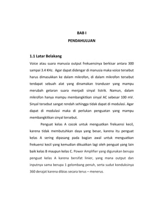 BAB I
PENDAHULUAN
1.1 Latar Belakang
Voice atau suara manusia output frekuensinya berkisar antara 300
sampai 3.4 KHz. Agar dapat didengar di manusia maka voice tersebut
harus dimasukkan ke dalam mikrofon, di dalam mikrofon tersebut
terdapat sebuah alat yang dinamakan tranduser yang mampu
merubah getaran suara menjadi sinyal listrik. Namun, dalam
mikrofon hanya mampu membangkitkan sinyal AC sebesar 100 mV.
Sinyal tersebut sangat rendah sehingga tidak dapat di modulasi. Agar
dapat di modulasi maka di perlukan penguatan yang mampu
membangkitkan sinyal tersebut.
Penguat kelas A cocok untuk menguatkan frekuensi kecil,
karena tidak membutuhkan daya yang besar, karena itu penguat
kelas A sering dipasang pada bagian awal untuk menguatkan
frekuensi kecil yang kemudian dikuatkan lagi oleh penguat yang lain
baik kelas B maupun kelas C. Power Amplifier yang digunakan berupa
penguat kelas A karena bersifat linier, yang mana output dan
inputnya sama berupa 1 gelombang penuh, serta sudut konduksinya
360 derajat karena dibias secara terus – menerus.
 